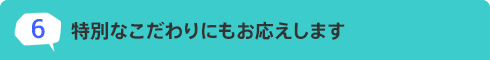 6.特別なこだわりにもお応えします